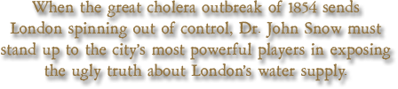 When the great cholera outbreak of 1854 sends London spinning out of control, Dr. John Snow must stand up to the city's most powerful players in exposing the ugly truth about London's water supply.